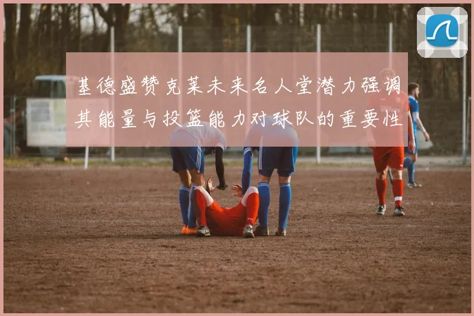 基德盛赞克莱未来名人堂潜力强调其能量与投篮能力对球队的重要性