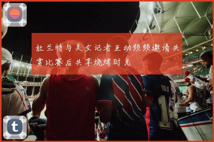 杜兰特与美女记者互动频频邀请共赏比赛后共享烧烤时光