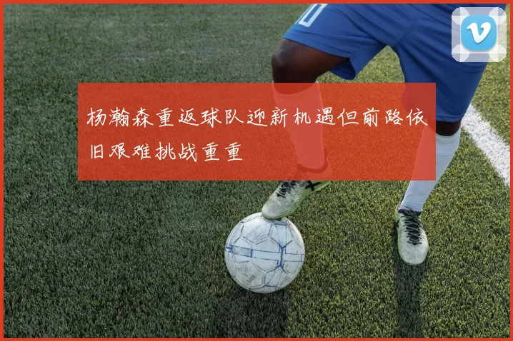 杨瀚森重返球队迎新机遇但前路依旧艰难挑战重重