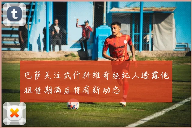 巴萨关注武什科维奇经纪人透露他租借期满后将有新动态