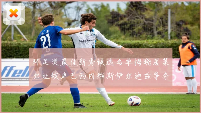 环足奖最佳新秀候选名单揭晓居莱尔杜埃库巴西内维斯伊尔迪兹争夺荣誉