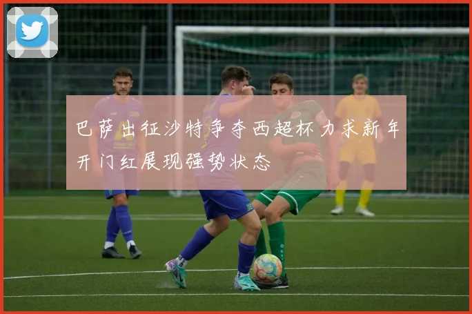 巴萨出征沙特争夺西超杯力求新年开门红展现强势状态