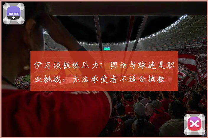 伊万谈教练压力：舆论与球迷是职业挑战，无法承受者不适合执教