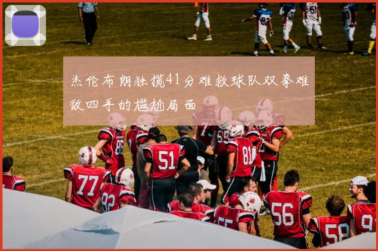 杰伦布朗独揽41分难救球队双拳难敌四手的尴尬局面