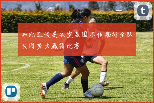 加比亚谈更衣室氛围不佳期待全队共同努力赢得比赛