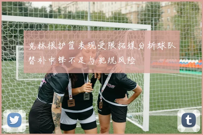 克林根护筐表现受限拓媒分析球队替补中锋不足与犯规风险