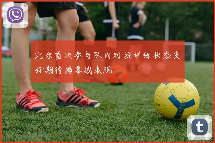 比尔首次参与队内对抗训练状态良好期待揭幕战表现