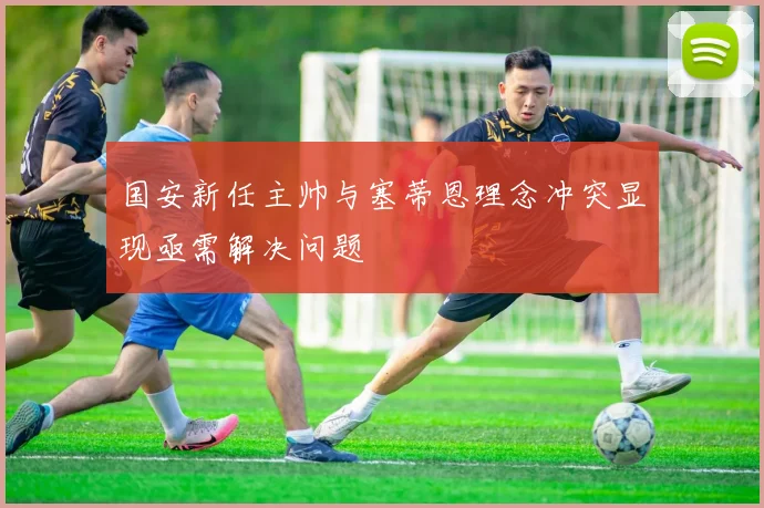 国安新任主帅与塞蒂恩理念冲突显现亟需解决问题