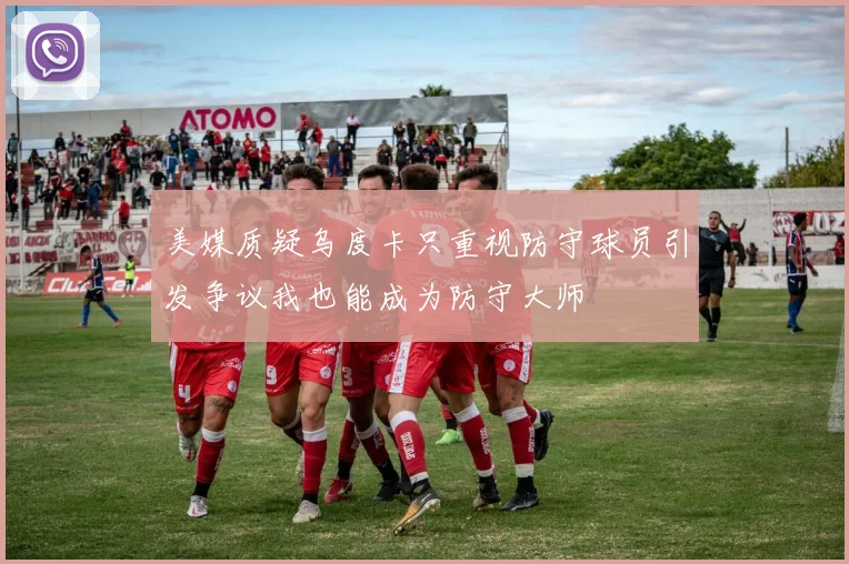 美媒质疑乌度卡只重视防守球员引发争议我也能成为防守大师