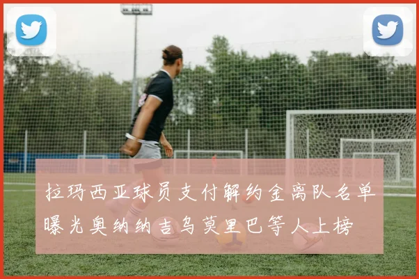 拉玛西亚球员支付解约金离队名单曝光奥纳纳吉乌莫里巴等人上榜