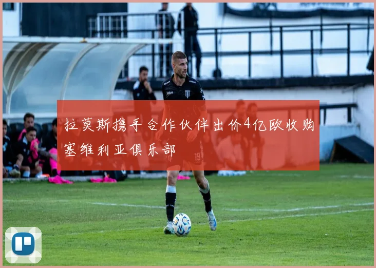 拉莫斯携手合作伙伴出价4亿欧收购塞维利亚俱乐部