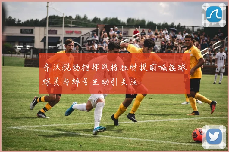 齐沃现场指挥风格独特提前喊接球球员与绰号互动引关注