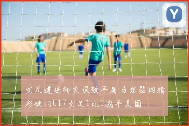 女足遭逆转失误致平局马尔瑟姆精彩破门U17女足1比1战平美国