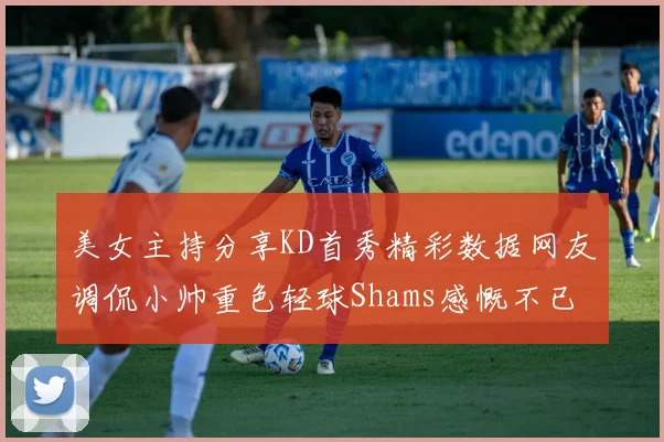 美女主持分享KD首秀精彩数据网友调侃小帅重色轻球Shams感慨不已