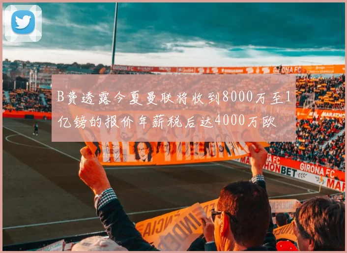 B费透露今夏曼联将收到8000万至1亿镑的报价年薪税后达4000万欧
