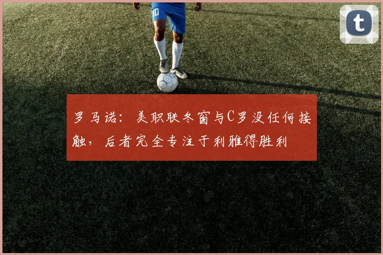 罗马诺：美职联冬窗与C罗没任何接触，后者完全专注于利雅得胜利