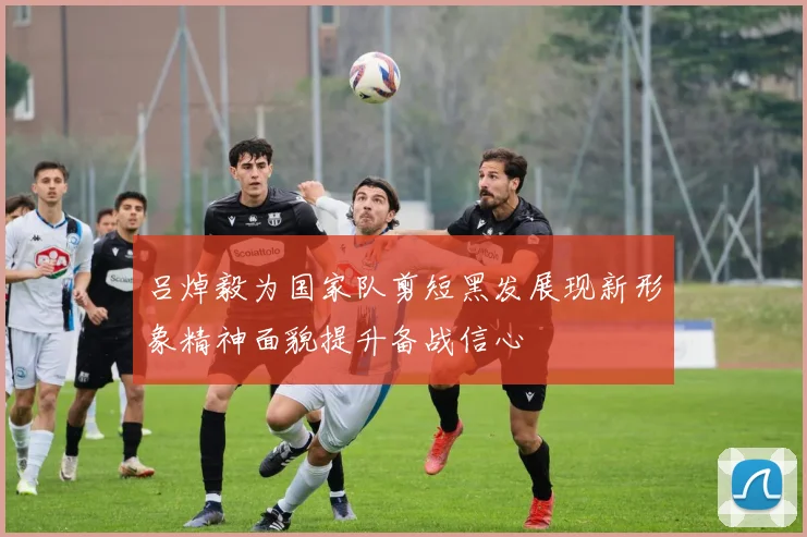 吕焯毅为国家队剪短黑发展现新形象精神面貌提升备战信心