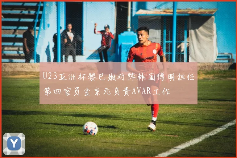 U23亚洲杯黎巴嫩对阵韩国傅明担任第四官员金京元负责AVAR工作