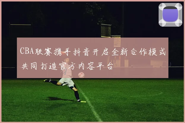 CBA联赛携手抖音开启全新合作模式共同打造官方内容平台