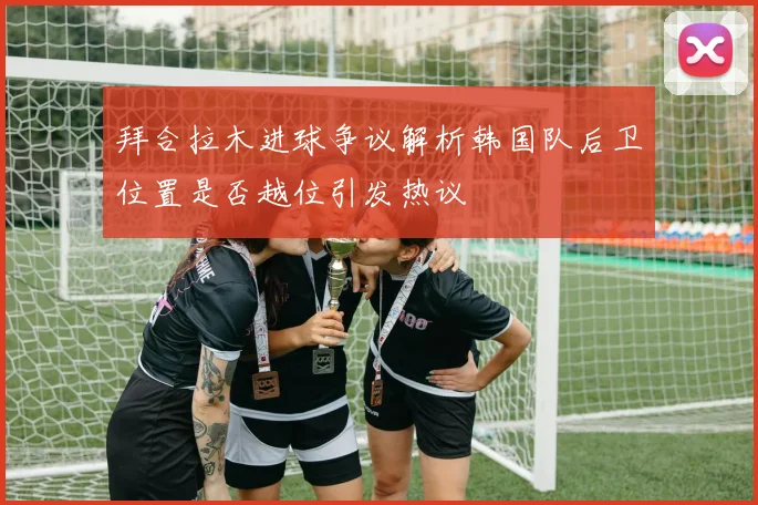 拜合拉木进球争议解析韩国队后卫位置是否越位引发热议