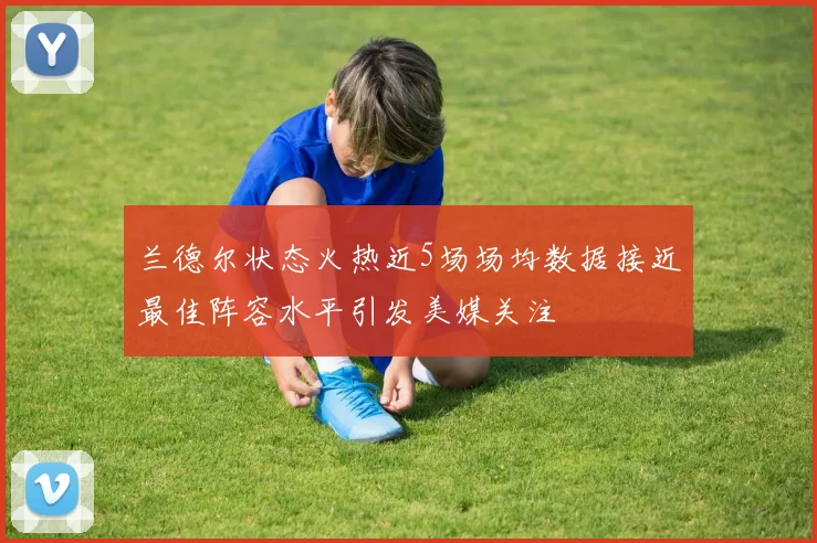 兰德尔状态火热近5场场均数据接近最佳阵容水平引发美媒关注