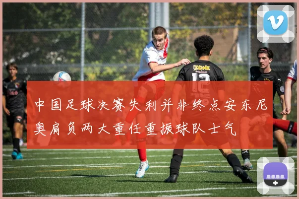 中国足球决赛失利并非终点安东尼奥肩负两大重任重振球队士气