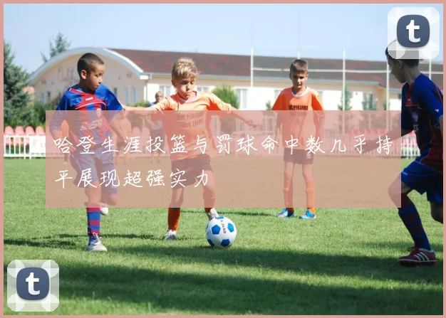 哈登生涯投篮与罚球命中数几乎持平展现超强实力