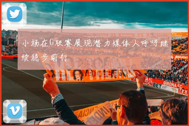 小杨在G联赛展现潜力媒体人呼吁继续稳步前行