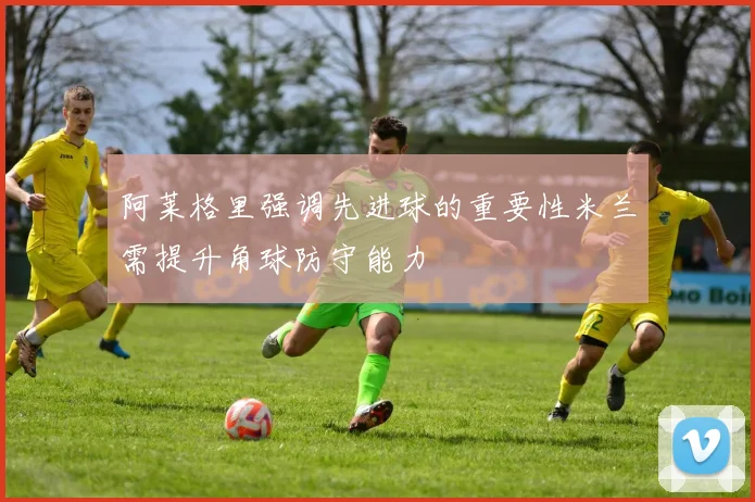 阿莱格里强调先进球的重要性米兰需提升角球防守能力