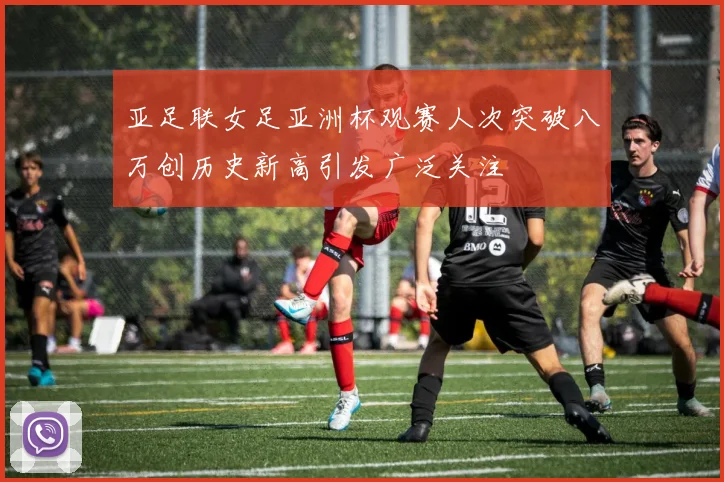 亚足联女足亚洲杯观赛人次突破八万创历史新高引发广泛关注