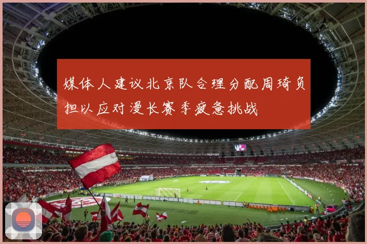 媒体人建议北京队合理分配周琦负担以应对漫长赛季疲惫挑战