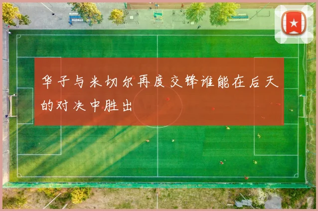 华子与米切尔再度交锋谁能在后天的对决中胜出