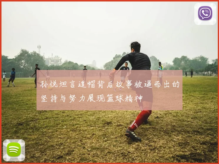 孙悦坦言追帽背后故事被逼而出的坚持与努力展现篮球精神