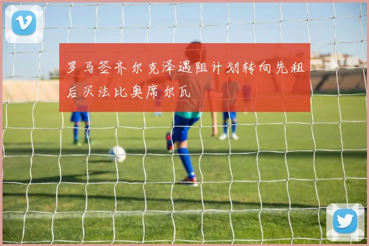 罗马签齐尔克泽遇阻计划转向先租后买法比奥席尔瓦