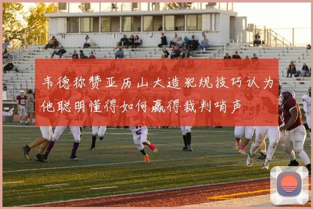 韦德称赞亚历山大造犯规技巧认为他聪明懂得如何赢得裁判哨声